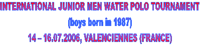 INTERNATIONAL JUNIOR MEN WATER POLO TOURNAMENT
(boys born in 1987)
14  16.07.2006, VALENCIENNES (FRANCE)
